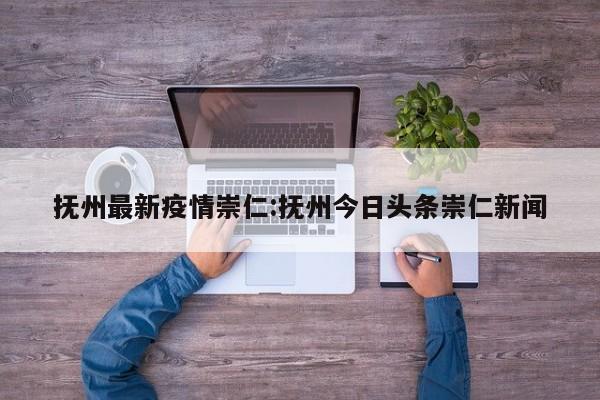 抚州最新疫情崇仁：抚州今日头条崇仁新闻