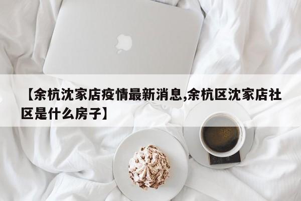 【余杭沈家店疫情最新消息,余杭区沈家店社区是什么房子】