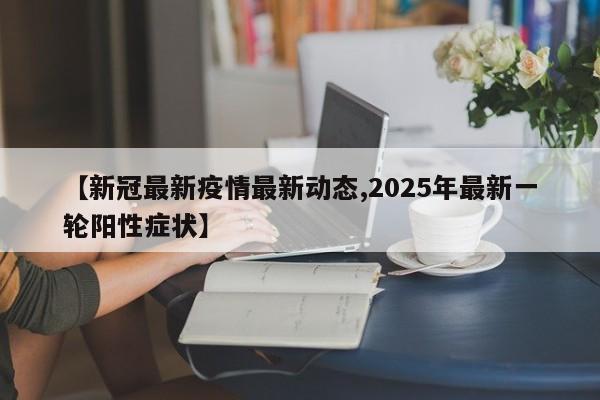 【新冠最新疫情最新动态,2025年最新一轮阳性症状】