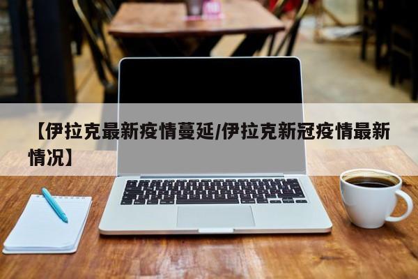 【伊拉克最新疫情蔓延／伊拉克新冠疫情最新情况】