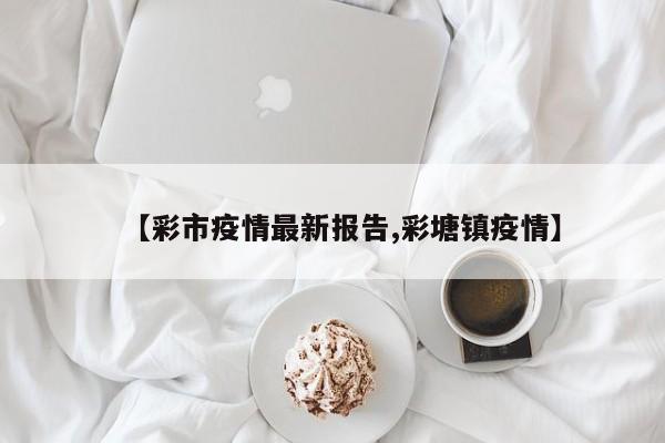 【彩市疫情最新报告,彩塘镇疫情】