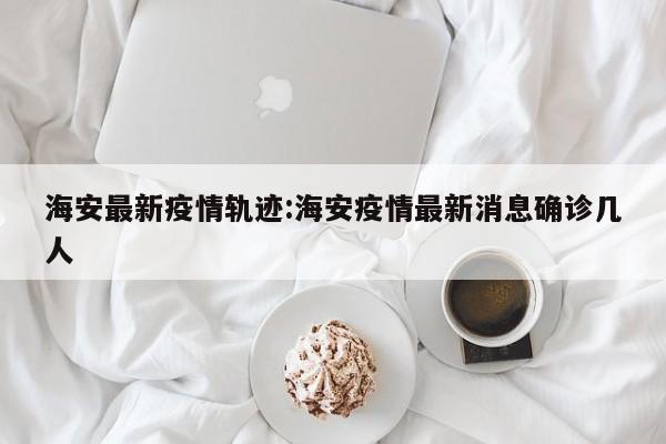海安最新疫情轨迹：海安疫情最新消息确诊几人