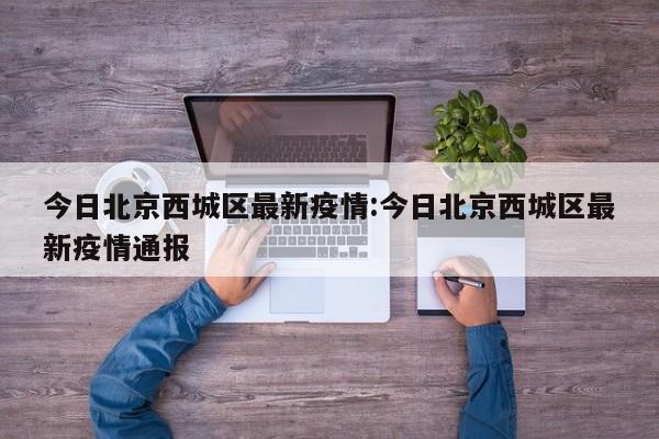 今日北京西城区最新疫情：今日北京西城区最新疫情通报