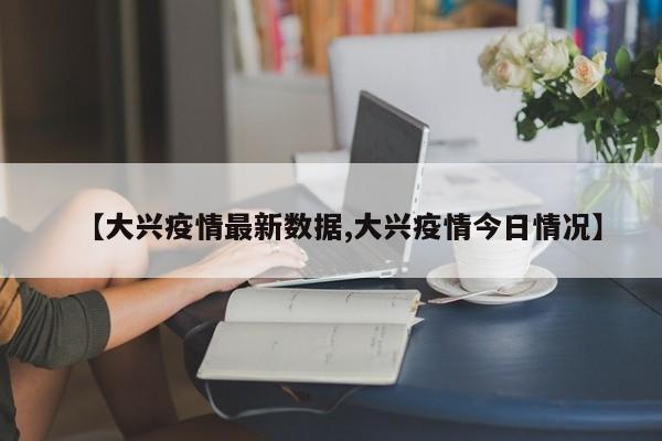 【大兴疫情最新数据,大兴疫情今日情况】