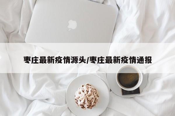 枣庄最新疫情源头／枣庄最新疫情通报