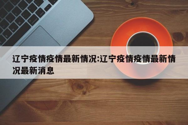 辽宁疫情疫情最新情况：辽宁疫情疫情最新情况最新消息