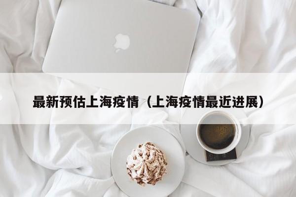最新预估上海疫情（上海疫情最近进展）
