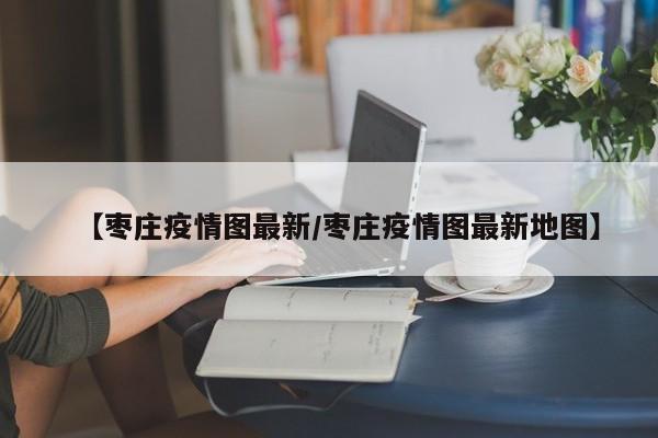 【枣庄疫情图最新／枣庄疫情图最新地图】