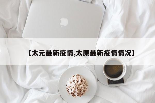 【太元最新疫情,太原最新疫情情况】