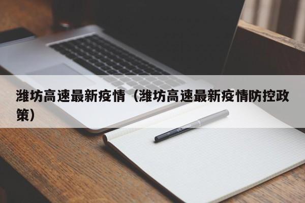 潍坊高速最新疫情（潍坊高速最新疫情防控政策）
