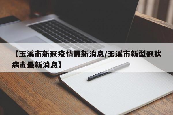 【玉溪市新冠疫情最新消息／玉溪市新型冠状病毒最新消息】