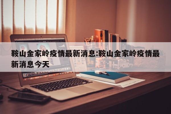 鞍山金家岭疫情最新消息：鞍山金家岭疫情最新消息今天
