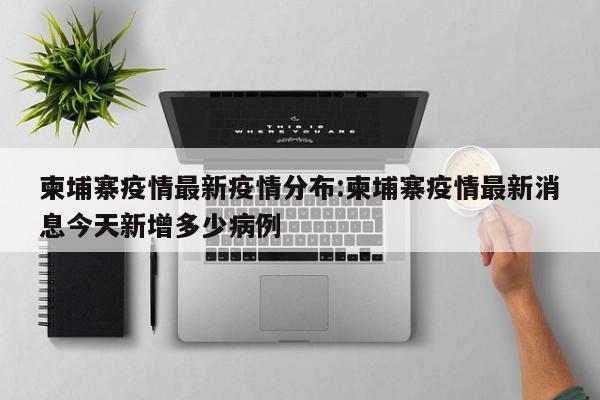 柬埔寨疫情最新疫情分布：柬埔寨疫情最新消息今天新增多少病例