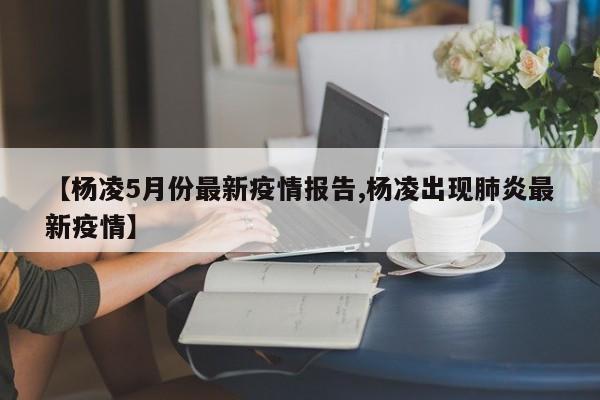 【杨凌5月份最新疫情报告,杨凌出现肺炎最新疫情】