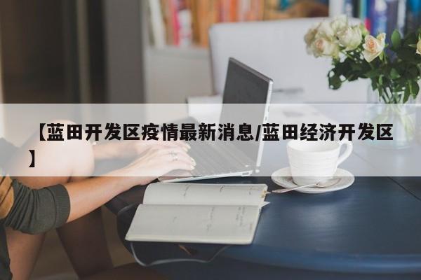 【蓝田开发区疫情最新消息／蓝田经济开发区】