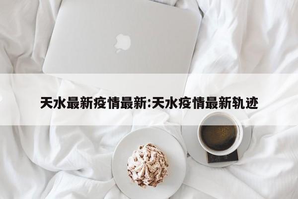 天水最新疫情最新：天水疫情最新轨迹