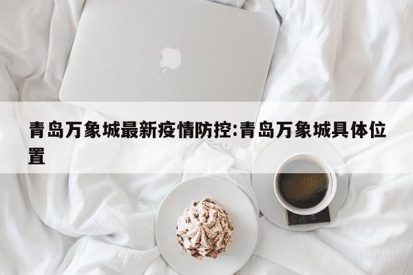 青岛万象城最新疫情防控：青岛万象城具体位置