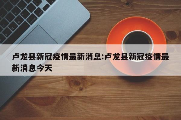 卢龙县新冠疫情最新消息：卢龙县新冠疫情最新消息今天