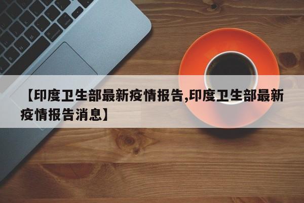【印度卫生部最新疫情报告,印度卫生部最新疫情报告消息】