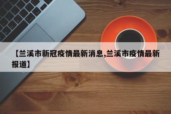 【兰溪市新冠疫情最新消息,兰溪市疫情最新报道】