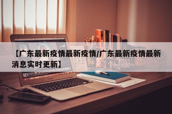 【广东最新疫情最新疫情／广东最新疫情最新消息实时更新】