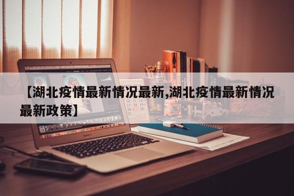 【湖北疫情最新情况最新,湖北疫情最新情况最新政策】