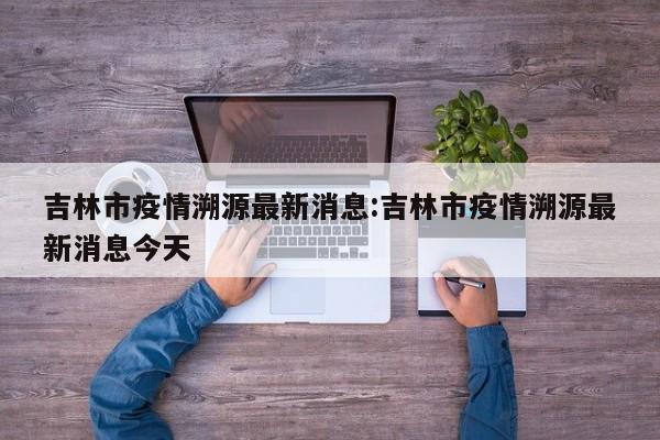 吉林市疫情溯源最新消息：吉林市疫情溯源最新消息今天