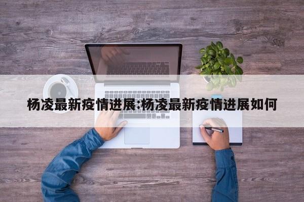 杨凌最新疫情进展：杨凌最新疫情进展如何