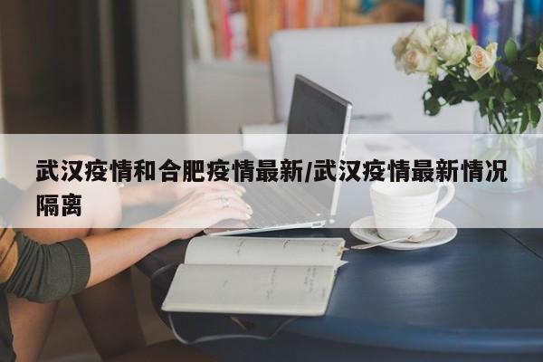 武汉疫情和合肥疫情最新／武汉疫情最新情况隔离