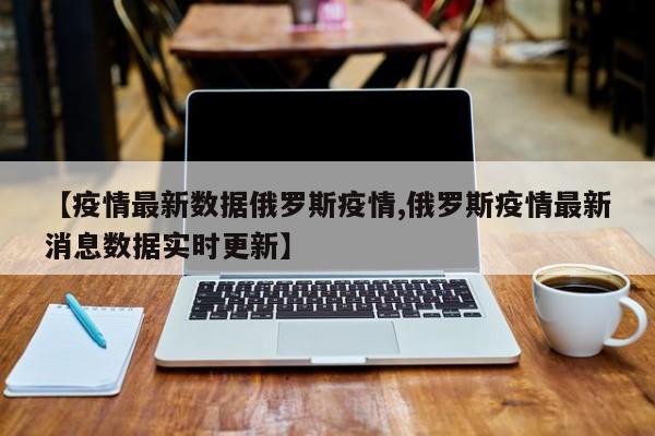 【疫情最新数据俄罗斯疫情,俄罗斯疫情最新消息数据实时更新】