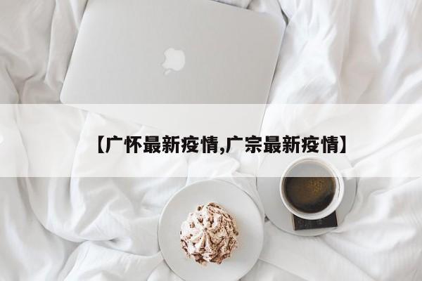 【广怀最新疫情,广宗最新疫情】
