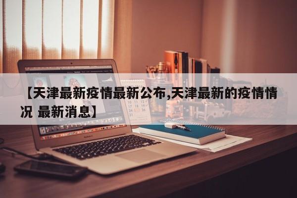 【天津最新疫情最新公布,天津最新的疫情情况 最新消息】