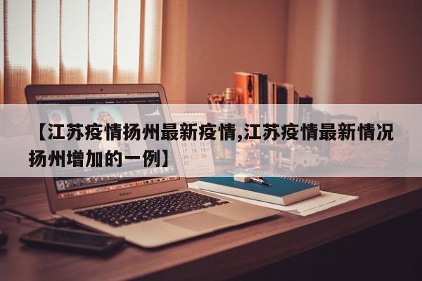 【江苏疫情扬州最新疫情,江苏疫情最新情况扬州增加的一例】