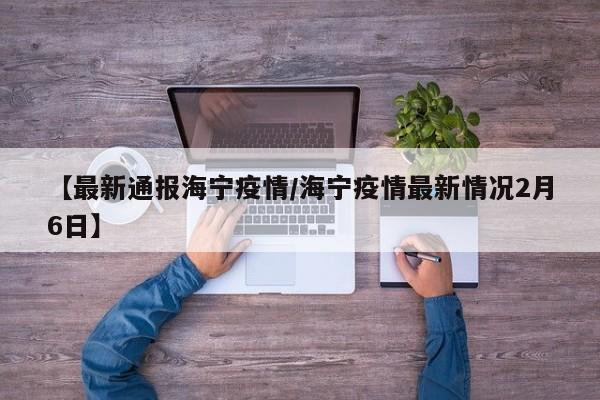 【最新通报海宁疫情／海宁疫情最新情况2月6日】
