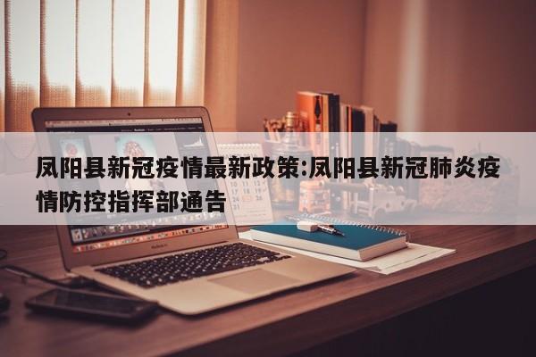 凤阳县新冠疫情最新政策：凤阳县新冠肺炎疫情防控指挥部通告