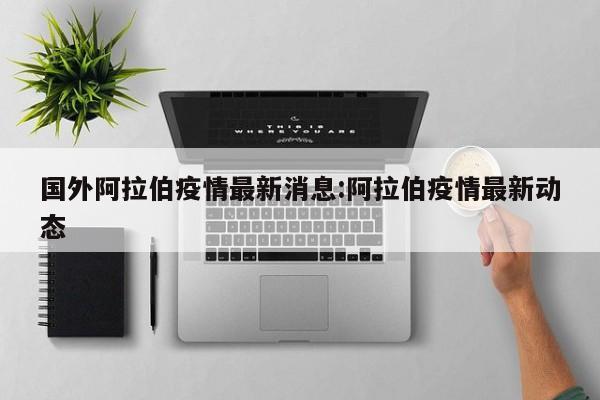国外阿拉伯疫情最新消息：阿拉伯疫情最新动态