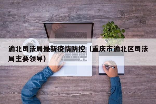 渝北司法局最新疫情防控（重庆市渝北区司法局主要领导）