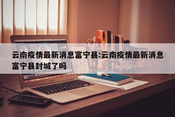 云南疫情最新消息富宁县：云南疫情最新消息富宁县封城了吗