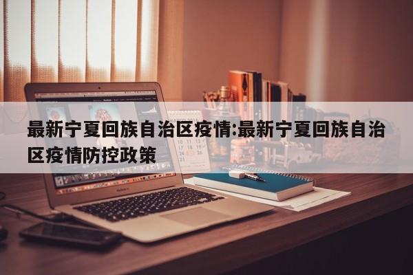 最新宁夏回族自治区疫情：最新宁夏回族自治区疫情防控政策