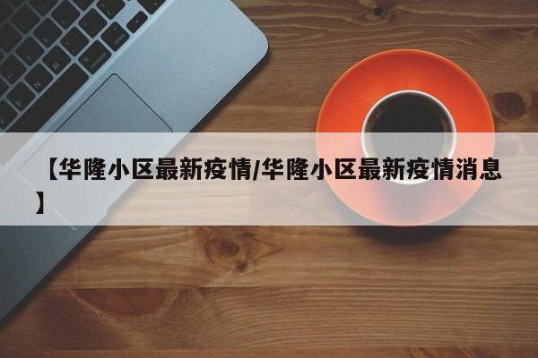【华隆小区最新疫情／华隆小区最新疫情消息】