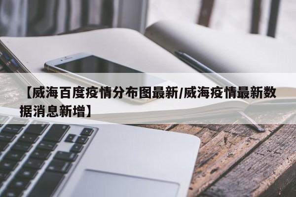 【威海百度疫情分布图最新／威海疫情最新数据消息新增】