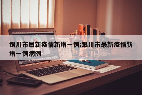 银川市最新疫情新增一例：银川市最新疫情新增一例病例