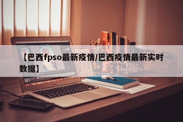 【巴西fpso最新疫情／巴西疫情最新实时数据】