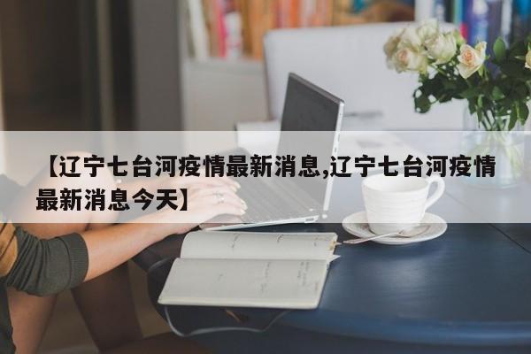 【辽宁七台河疫情最新消息,辽宁七台河疫情最新消息今天】