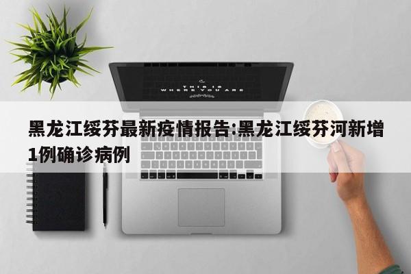 黑龙江绥芬最新疫情报告：黑龙江绥芬河新增1例确诊病例