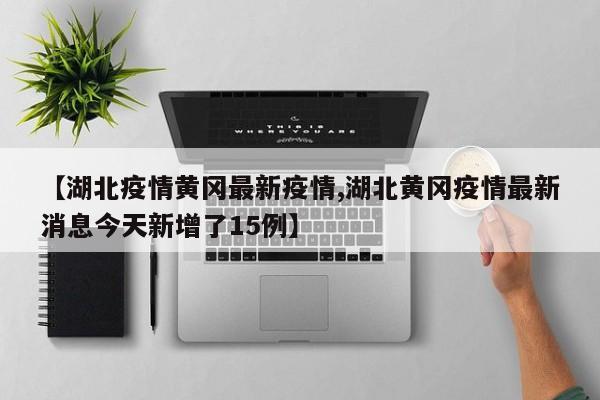 【湖北疫情黄冈最新疫情,湖北黄冈疫情最新消息今天新增了15例】