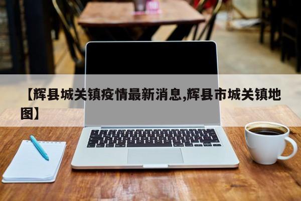 【辉县城关镇疫情最新消息,辉县市城关镇地图】