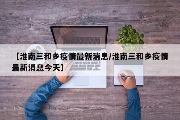 【淮南三和乡疫情最新消息／淮南三和乡疫情最新消息今天】