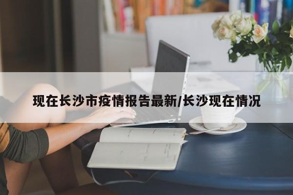 现在长沙市疫情报告最新／长沙现在情况