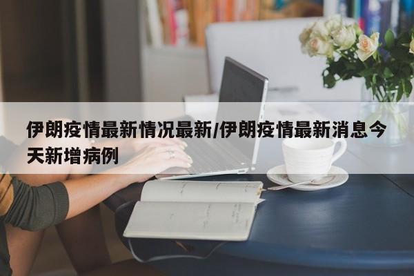 伊朗疫情最新情况最新／伊朗疫情最新消息今天新增病例